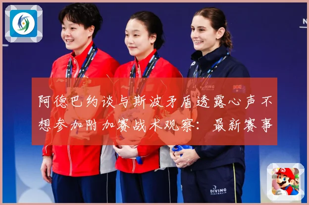 阿德巴约谈与斯波矛盾透露心声不想参加附加赛战术观察：最新赛事动态与深度分析