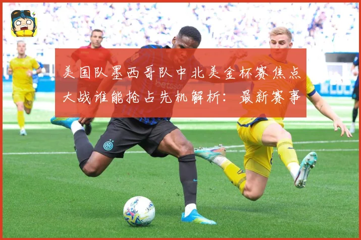 美国队墨西哥队中北美金杯赛焦点大战谁能抢占先机解析：最新赛事动态与深度分析