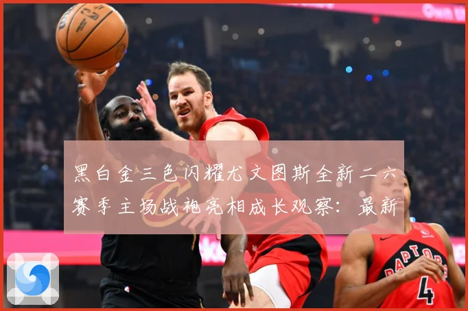黑白金三色闪耀尤文图斯全新二六赛季主场战袍亮相成长观察：最新赛事动态与深度分析