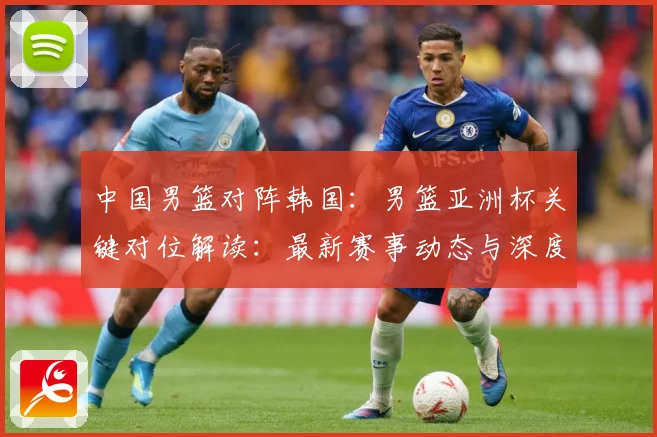 中国男篮对阵韩国：男篮亚洲杯关键对位解读：最新赛事动态与深度分析