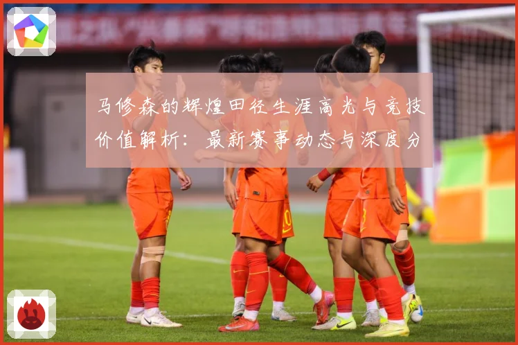 马修森的辉煌田径生涯高光与竞技价值解析：最新赛事动态与深度分析