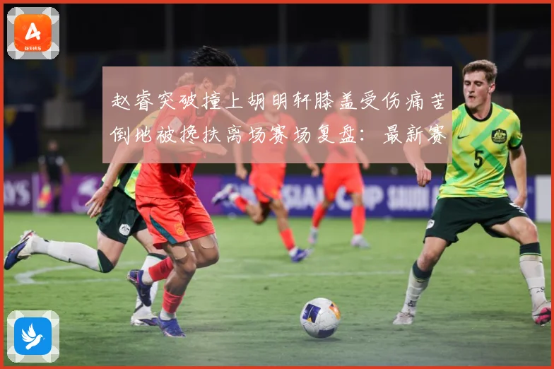 赵睿突破撞上胡明轩膝盖受伤痛苦倒地被搀扶离场赛场复盘：最新赛事动态与深度分析
