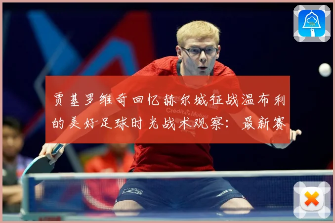 贾基罗维奇回忆赫尔城征战温布利的美好足球时光战术观察：最新赛事动态与深度分析