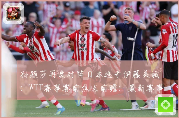 孙颖莎再度对阵日本选手伊藤美诚：WTT赛事赛前焦点前瞻：最新赛事动态与深度分析