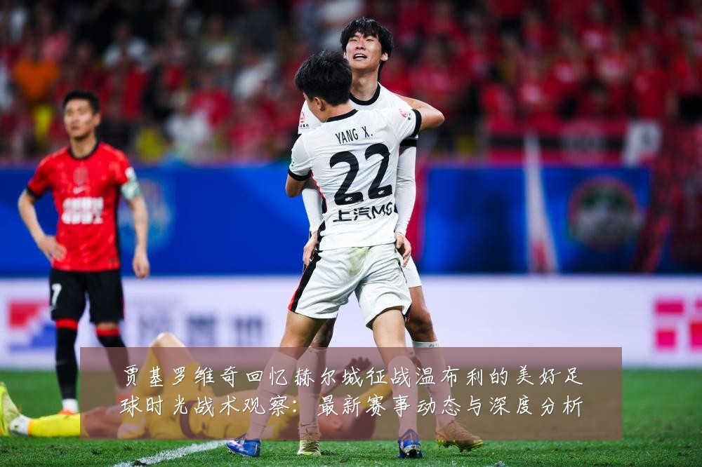 贾基罗维奇回忆赫尔城征战温布利的美好足球时光战术观察:最新赛事动态与深度分析